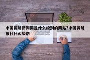 中国贸易新闻网是什么级别的网站?中国贸易报社什么级别